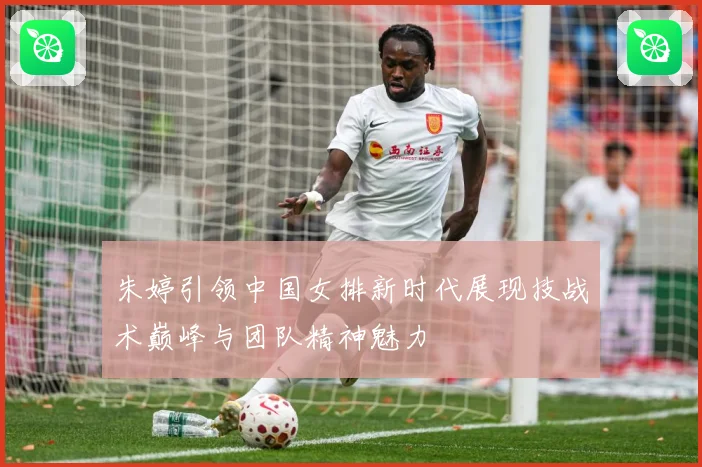 朱婷引领中国女排新时代展现技战术巅峰与团队精神魅力