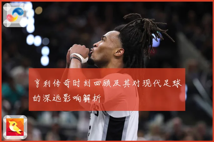 亨利传奇时刻回顾及其对现代足球的深远影响解析