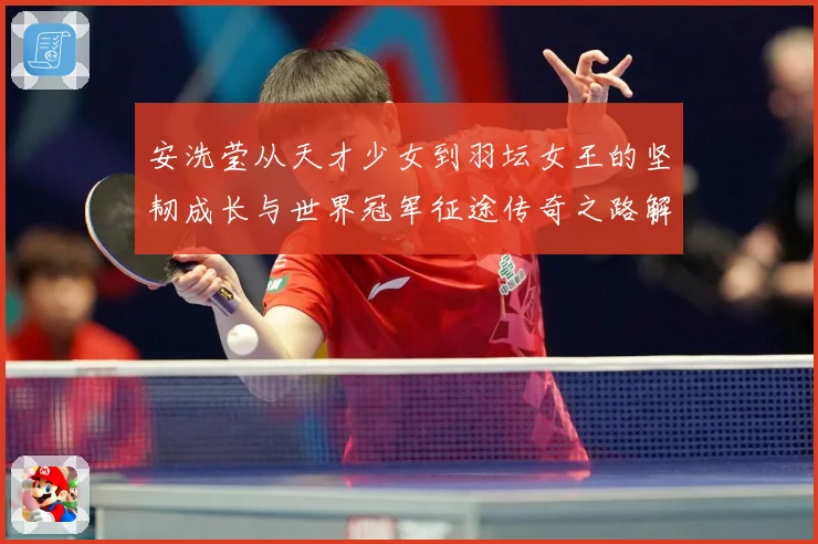 安洗莹从天才少女到羽坛女王的坚韧成长与世界冠军征途传奇之路解析