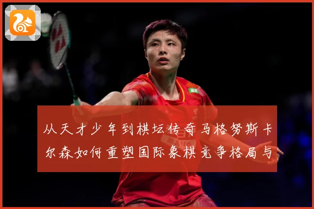 从天才少年到棋坛传奇马格努斯卡尔森如何重塑国际象棋竞争格局与时代影响