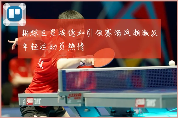 排球巨星埃德加引领赛场风潮激发年轻运动员热情