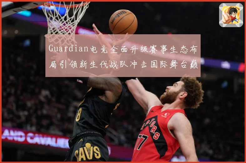 Guardian电竞全面升级赛事生态布局引领新生代战队冲击国际舞台巅峰荣耀之路