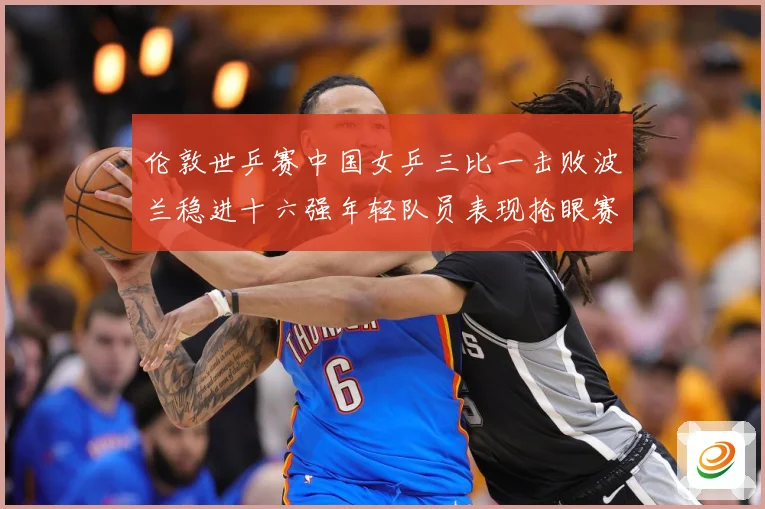 伦敦世乒赛中国女乒三比一击败波兰稳进十六强年轻队员表现抢眼赛场解读